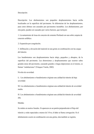 Descripción:
Descripción: Los abultamientos son pequeños desplazamientos hacia arriba
localizados en la superficie del pavimento. Se diferencian de los desplazamientos,
pues estos últimos son causados por pavimentos inestables. Los abultamientos, por
otra parte, pueden ser causados por varios factores, que incluyen:
1. Levantamiento de losas de concreto de cemento Portland con una sobre carpeta de
concreto asfáltico.
2. Expansión por congelación.
3. Infiltración y elevación del material en una grieta en combinación con las cargas
del tránsito.
Los hundimientos son desplazamientos hacia abajo, pequeños y abruptos, de la
superficie del pavimento. Las distorsiones y desplazamientos que ocurren sobre
grandes áreas del pavimento, causando grandes o largas depresiones en el mismo, se
llaman “ondulaciones” (Vásquez Varela, 2002)
Niveles de severidad:
L: Los abultamientos o hundimientos originan una calidad de tránsito de baja
severidad.
M: Los abultamientos o hundimientos originan una calidad de tránsito de severidad
media.
H: Los abultamientos o hundimientos originan una calidad de tránsito de severidad
alta.
Medida:
Se miden en metros lineales. Si aparecen en un patrón perpendicular al flujo del
tránsito y están espaciadas a menos de 3.0 m, el daño se llama corrugación. Si el
abultamiento ocurre en combinación con una grieta, ésta también se registra.
 