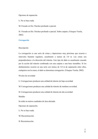 Opciones de reparación
L: No se hace nada.
M: Fresado en frío. Parcheo profundo o parcial.
H: Fresado en frío. Parcheo profundo o parcial. Sobre carpeta. (Vásquez Varela,
2002)
Corrugación
Descripción:
La corrugación es una serie de cimas y depresiones muy próximas que ocurren a
intervalos bastante regulares, usualmente a menos de 3.0 m. Las cimas son
perpendiculares a la dirección del tránsito. Este tipo de daño es usualmente causado
por la acción del tránsito combinada con una carpeta o una base inestables. Si los
abultamientos ocurren en una serie con menos de 3.0 m de separación entre ellos,
cualquiera sea la causa, el daño se denomina corrugación. (Vásquez Varela, 2002)
Niveles de severidad
L: Corrugaciones producen una calidad de tránsito de baja severidad.
M: Corrugaciones producen una calidad de tránsito de mediana severidad.
H: Corrugaciones producen una calidad de tránsito de alta severidad.
Medida:
Se mide en metros cuadrados de área afectada.
Opciones de reparación:
L: No se hace nada.
M: Reconstrucción.
H: Reconstrucción.
2
0
 