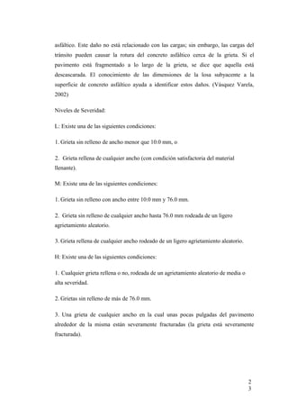 asfáltico. Este daño no está relacionado con las cargas; sin embargo, las cargas del
tránsito pueden causar la rotura del concreto asfáltico cerca de la grieta. Si el
pavimento está fragmentado a lo largo de la grieta, se dice que aquella está
descascarada. El conocimiento de las dimensiones de la losa subyacente a la
superficie de concreto asfáltico ayuda a identificar estos daños. (Vásquez Varela,
2002)
Niveles de Severidad:
L: Existe una de las siguientes condiciones:
1. Grieta sin relleno de ancho menor que 10.0 mm, o
2. Grieta rellena de cualquier ancho (con condición satisfactoria del material
llenante).
M: Existe una de las siguientes condiciones:
1. Grieta sin relleno con ancho entre 10.0 mm y 76.0 mm.
2. Grieta sin relleno de cualquier ancho hasta 76.0 mm rodeada de un ligero
agrietamiento aleatorio.
3. Grieta rellena de cualquier ancho rodeado de un ligero agrietamiento aleatorio.
H: Existe una de las siguientes condiciones:
1. Cualquier grieta rellena o no, rodeada de un agrietamiento aleatorio de media o
alta severidad.
2. Grietas sin relleno de más de 76.0 mm.
3. Una grieta de cualquier ancho en la cual unas pocas pulgadas del pavimento
alrededor de la misma están severamente fracturadas (la grieta está severamente
fracturada).
2
3
 