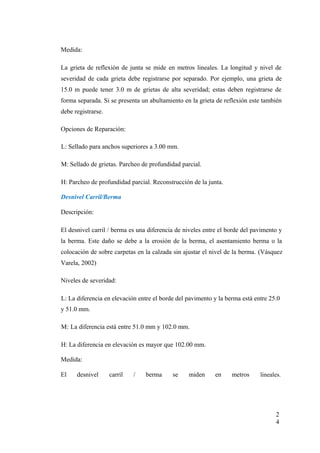 Medida:
La grieta de reflexión de junta se mide en metros lineales. La longitud y nivel de
severidad de cada grieta debe registrarse por separado. Por ejemplo, una grieta de
15.0 m puede tener 3.0 m de grietas de alta severidad; estas deben registrarse de
forma separada. Si se presenta un abultamiento en la grieta de reflexión este también
debe registrarse.
Opciones de Reparación:
L: Sellado para anchos superiores a 3.00 mm.
M: Sellado de grietas. Parcheo de profundidad parcial.
H: Parcheo de profundidad parcial. Reconstrucción de la junta.
Desnivel Carril/Berma
Descripción:
El desnivel carril / berma es una diferencia de niveles entre el borde del pavimento y
la berma. Este daño se debe a la erosión de la berma, el asentamiento berma o la
colocación de sobre carpetas en la calzada sin ajustar el nivel de la berma. (Vásquez
Varela, 2002)
Niveles de severidad:
L: La diferencia en elevación entre el borde del pavimento y la berma está entre 25.0
y 51.0 mm.
M: La diferencia está entre 51.0 mm y 102.0 mm.
H: La diferencia en elevación es mayor que 102.00 mm.
Medida:
El desnivel carril / berma se miden en metros lineales.
2
4
 