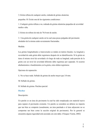 3. Grieta rellena de cualquier ancho, rodeada de grietas aleatorias
pequeñas. H: Existe una de las siguientes condiciones:
1. Cualquier grieta rellena o no, rodeada de grietas aleatorias pequeñas de severidad
media o alta.
2. Grieta sin relleno de más de 76.0 mm de ancho.
3. Una grieta de cualquier ancho en la cual unas pocas pulgadas del pavimento
alrededor de la misma están severamente fracturadas.
Medida:
Las grietas longitudinales y transversales se miden en metros lineales. La longitud y
severidad de cada grieta debe registrarse después de su identificación. Si la grieta no
tiene el mismo nivel de severidad a lo largo de toda su longitud, cada porción de la
grieta con un nivel de severidad diferente debe registrase por separado. Si ocurren
abultamientos o hundimientos en la grieta, estos deben registrarse.
Opciones de reparación:
L: No se hace nada. Sellado de grietas de ancho mayor que 3.0 mm.
M: Sellado de grietas.
H: Sellado de grietas. Parcheo parcial.
Parcheo
Descripción:
Un parche es un área de pavimento la cual ha sido remplazada con material nuevo
para reparar el pavimento existente. Un parche se considera un defecto no importa
que tan bien se comporte (usualmente, un área parchada o el área adyacente no se
comportan tan bien como la sección original de pavimento). Por lo general se
encuentra alguna rugosidad está asociada con este daño. (Vásquez Varela, 2002)
2
6
 