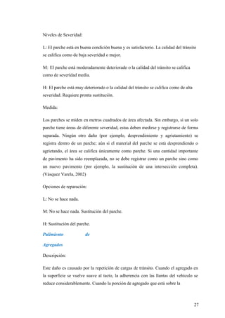 Niveles de Severidad:
L: El parche está en buena condición buena y es satisfactorio. La calidad del tránsito
se califica como de baja severidad o mejor.
M: El parche está moderadamente deteriorado o la calidad del tránsito se califica
como de severidad media.
H: El parche está muy deteriorado o la calidad del tránsito se califica como de alta
severidad. Requiere pronta sustitución.
Medida:
Los parches se miden en metros cuadrados de área afectada. Sin embargo, si un solo
parche tiene áreas de diferente severidad, estas deben medirse y registrarse de forma
separada. Ningún otro daño (por ejemplo, desprendimiento y agrietamiento) se
registra dentro de un parche; aún si el material del parche se está desprendiendo o
agrietando, el área se califica únicamente como parche. Si una cantidad importante
de pavimento ha sido reemplazada, no se debe registrar como un parche sino como
un nuevo pavimento (por ejemplo, la sustitución de una intersección completa).
(Vásquez Varela, 2002)
Opciones de reparación:
L: No se hace nada.
M: No se hace nada. Sustitución del parche.
H: Sustitución del parche.
Pulimiento de
Agregados
Descripción:
Este daño es causado por la repetición de cargas de tránsito. Cuando el agregado en
la superficie se vuelve suave al tacto, la adherencia con las llantas del vehículo se
reduce considerablemente. Cuando la porción de agregado que está sobre la
27
 