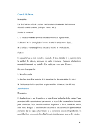 Cruce de Vía Férrea
Descripción:
Los defectos asociados al cruce de vía férrea son depresiones o abultamientos
alrededor o entre los rieles. (Vásquez Varela, 2002)
Niveles de severidad:
L: El cruce de vía férrea produce calidad de tránsito de baja severidad.
M: El cruce de vía férrea produce calidad de tránsito de severidad media.
H: El cruce de vía férrea produce calidad de tránsito de severidad alta.
Medida:
El área del cruce se mide en metros cuadrados de área afectada. Si el cruce no afecta
la calidad de tránsito, entonces no debe registrarse. Cualquier abultamiento
considerable causado por los rieles debe registrarse como parte del cruce.
Opciones de reparación:
L: No se hace nada.
M: Parcheo superficial o parcial de la aproximación. Reconstrucción del cruce.
H: Parcheo superficial o parcial de la aproximación. Reconstrucción delcruce.
Ahuellamiento
Descripción:
El ahuellamiento es una depresión en la superficie de las huellas de las ruedas. Puede
presentarse el levantamiento del pavimento a lo largo de los lados del ahuellamiento,
pero, en muchos casos, éste sólo es visible después de la lluvia, cuando las huellas
estén llenas de agua. El ahuellamiento se deriva de una deformación permanente en
cualquiera de las capas del pavimento o la subrasante, usualmente producida por
consolidación o movimiento lateral de los materiales debidos a la carga del tránsito.
3
0
 