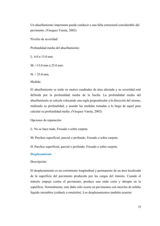 Un ahuellamiento importante puede conducir a una falla estructural considerable del
pavimento. (Vásquez Varela, 2002)
Niveles de severidad:
Profundidad media del ahuellamiento:
L: 6.0 a 13.0 mm.
M: >13.0 mm a 25.0 mm.
H: > 25.0 mm.
Medida:
El ahuellamiento se mide en metros cuadrados de área afectada y su severidad está
definida por la profundidad media de la huella. La profundidad media del
ahuellamiento se calcula colocando una regla perpendicular a la dirección del mismo,
midiendo su profundidad, y usando las medidas tomadas a lo largo de aquel para
calcular su profundidad media. (Vásquez Varela, 2002)
Opciones de reparación:
L: No se hace nada. Fresado o sobre carpeta.
M: Parcheo superficial, parcial o profundo. Fresado o sobre carpeta.
H: Parcheo superficial, parcial o profundo. Fresado o sobre carpeta.
Desplazamiento
Descripción:
El desplazamiento es un corrimiento longitudinal y permanente de un área localizada
de la superficie del pavimento producido por las cargas del tránsito. Cuando el
tránsito empuja contra el pavimento, produce una onda corta y abrupta en la
superficie. Normalmente, este daño sólo ocurre en pavimentos con mezclas de asfalto
líquido inestables (cutback o emulsión). Los desplazamientos también ocurren
31
 