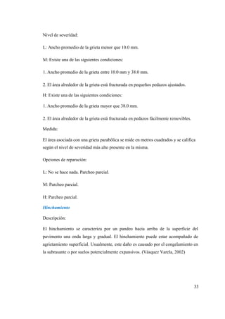 Nivel de severidad:
L: Ancho promedio de la grieta menor que 10.0 mm.
M: Existe una de las siguientes condiciones:
1. Ancho promedio de la grieta entre 10.0 mm y 38.0 mm.
2. El área alrededor de la grieta está fracturada en pequeños pedazos ajustados.
H: Existe una de las siguientes condiciones:
1. Ancho promedio de la grieta mayor que 38.0 mm.
2. El área alrededor de la grieta está fracturada en pedazos fácilmente removibles.
Medida:
El área asociada con una grieta parabólica se mide en metros cuadrados y se califica
según el nivel de severidad más alto presente en la misma.
Opciones de reparación:
L: No se hace nada. Parcheo parcial.
M: Parcheo parcial.
H: Parcheo parcial.
Hinchamiento
Descripción:
El hinchamiento se caracteriza por un pandeo hacia arriba de la superficie del
pavimento una onda larga y gradual. El hinchamiento puede estar acompañado de
agrietamiento superficial. Usualmente, este daño es causado por el congelamiento en
la subrasante o por suelos potencialmente expansivos. (Vásquez Varela, 2002)
33
 