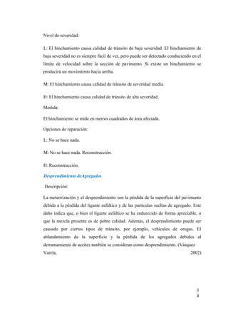 Nivel de severidad:
L: El hinchamiento causa calidad de tránsito de baja severidad. El hinchamiento de
baja severidad no es siempre fácil de ver, pero puede ser detectado conduciendo en el
límite de velocidad sobre la sección de pavimento. Si existe un hinchamiento se
producirá un movimiento hacia arriba.
M: El hinchamiento causa calidad de tránsito de severidad media.
H: El hinchamiento causa calidad de tránsito de alta severidad.
Medida:
El hinchamiento se mide en metros cuadrados de área afectada.
Opciones de reparación:
L: No se hace nada.
M: No se hace nada. Reconstrucción.
H: Reconstrucción.
Desprendimiento deAgregados
Descripción:
La meteorización y el desprendimiento son la pérdida de la superficie del pavimento
debida a la pérdida del ligante asfáltico y de las partículas sueltas de agregado. Este
daño indica que, o bien el ligante asfáltico se ha endurecido de forma apreciable, o
que la mezcla presente es de pobre calidad. Además, el desprendimiento puede ser
causado por ciertos tipos de tránsito, por ejemplo, vehículos de orugas. El
ablandamiento de la superficie y la pérdida de los agregados debidos al
derramamiento de aceites también se consideran como desprendimiento. (Vásquez
Varela, 2002)
3
4
 