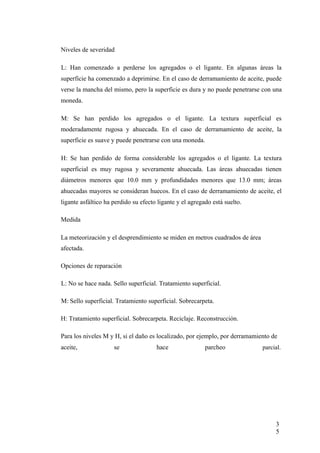 Niveles de severidad
L: Han comenzado a perderse los agregados o el ligante. En algunas áreas la
superficie ha comenzado a deprimirse. En el caso de derramamiento de aceite, puede
verse la mancha del mismo, pero la superficie es dura y no puede penetrarse con una
moneda.
M: Se han perdido los agregados o el ligante. La textura superficial es
moderadamente rugosa y ahuecada. En el caso de derramamiento de aceite, la
superficie es suave y puede penetrarse con una moneda.
H: Se han perdido de forma considerable los agregados o el ligante. La textura
superficial es muy rugosa y severamente ahuecada. Las áreas ahuecadas tienen
diámetros menores que 10.0 mm y profundidades menores que 13.0 mm; áreas
ahuecadas mayores se consideran huecos. En el caso de derramamiento de aceite, el
ligante asfáltico ha perdido su efecto ligante y el agregado está suelto.
Medida
La meteorización y el desprendimiento se miden en metros cuadrados de área
afectada.
Opciones de reparación
L: No se hace nada. Sello superficial. Tratamiento superficial.
M: Sello superficial. Tratamiento superficial. Sobrecarpeta.
H: Tratamiento superficial. Sobrecarpeta. Reciclaje. Reconstrucción.
Para los niveles M y H, si el daño es localizado, por ejemplo, por derramamiento de
aceite, se hace parcheo parcial.
3
5
 