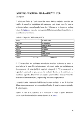 ÍNDICE DE CONDICIÓN DEL PAVIMENTO (PCI)
Descripción
El método del Índice de Condición del Pavimento (PCI) es un índice numérico que
clasifica la superficie condiciones del pavimento, varía desde cero (0), para un
pavimento fallado o en mal estado, hasta cien (100) para un pavimento en perfecto
estado. En Tabla 3 se presentan los rangos de PCI con su clasificación cualitativa de
la condición del pavimento.
Tabla 3 – Rangos de Calificación del PCI
Rango Clasificación
100 - 85 Excelente
85 – 71 Muy Bueno
70 – 56 Bueno
55 – 41 Regular
40 - 26 Malo
25 - 11 Muy Malo
10 - 0 Fallado
Fuente: (ASTM D6433-07, 2007)
El PCI proporciona una medida de la condición actual del pavimento en base a lo
observado en la superficie del pavimento, así mismo indica las condiciones de
funcionamiento y la integridad de la superficie estructural. El PCI no puede medir la
capacidad estructural, ni proporciona la medición directa de la resistencia de
rodadura o rugosidad. Proporciona una objetiva y racional base para determinar las
necesidades de mantenimiento y reparación y cuáles son las prioridades.
La monitorización continua de la PCI se utiliza para establecer la tasa de deterioro
del pavimento, que permite la temprana identificación de las principales necesidades
de rehabilitación.
En base al valor de PCI obtenido de la evaluación de campo se podría determinar
cuál es el nivel de intervención como se muestra en la Tabla 4.
36
 