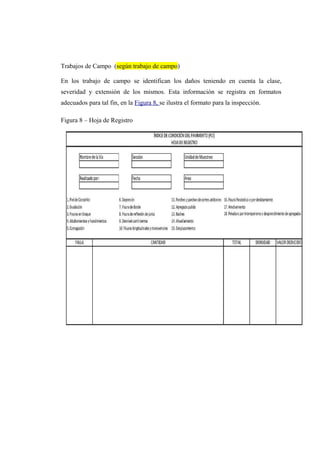 Trabajos de Campo (según trabajo de campo)
En los trabajo de campo se identifican los daños teniendo en cuenta la clase,
severidad y extensión de los mismos. Esta información se registra en formatos
adecuados para tal fin, en la Figura 8, se ilustra el formato para la inspección.
Figura 8 – Hoja de Registro
 