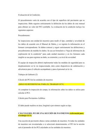 Evaluación de la Condición:
El procedimiento varía de acuerdo con el tipo de superficie del pavimento que se
inspecciona. Debe seguirse estrictamente la definición de los daños de este manual
para obtener un valor del PCI confiable. La evaluación de la condición incluye los
siguientes aspectos:
Procedimiento:
Se inspecciona una unidad de muestreo para medir el tipo, cantidad y severidad de
los daños de acuerdo con el Manual de Daños, y se registra la información en el
formato correspondiente. Se deben conocer y seguir estrictamente las definiciones y
procedimientos de medida los daños. Se usa un formulario u “hoja de información de
exploración de la condición” para cada unidad muestreo y en los formatos cada
renglón se usa para registrar un daño, su extensión y su nivel de severidad.
El equipo de inspección deberá implementar todas las medidas de seguridad para su
desplazamiento en la vía inspeccionada, tales como dispositivos de señalización y
advertencia para el vehículo acompañante y para el personal en la vía.
Trabajos de Gabinete (2)
Cálculo del PCI de las unidades de muestreo
(SOLO ES REFERENCIAL PARA EL TRABAJO UCV)
Al completar la inspección de campo, la información sobre los daños se utiliza para
calcular el PCI.
Cálculo para Pavimentos Asfáltica
El daño puede medirse en área, longitud o por número según su tipo.
CÁLCULO DEL PCI DE UNA SECCIÓN DE PAVIMENTO (referencial para
el trabajo UCV)
Una sección de pavimento abarca varias unidades de muestreo. Si todas las unidades
de muestreo son inventariadas o si seleccionó aleatoriamente, el PCI de la sección
será el promedio de los PCI calculados en las unidades de muestreo.
 