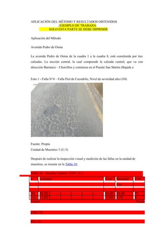 APLICACIÓN DEL MÉTODO Y RESULTADOS OBTENIDOS
(EJEMPLO DE TRABAJO)
SOLO ESTA PARTE SE DEBE IMPRIMIR
Aplicación del Método
Avenida Pedro de Osma
La avenida Pedro de Osma de la cuadra 1 a la cuadra 8, está constituida por tres
calzadas. La sección central, la cual comprende la calzada central, que va con
dirección Barranco – Chorrillos y comienza en el Puente San Martin (Bajada a
Foto 1 - Falla N°4 – Falla Piel de Cocodrilo, Nivel de severidad alto (1H)
Fuente: Propia
Unidad de Muestreo 3 (U-3)
Después de realizar la inspección visual y medición de las fallas en la unidad de
muestreo, se resume en la Tabla 10:
Tabla 10 – Sección Central - CDV: U-3
F Cantidad Total Densidad CDT
(%)
1H 53.55 53.55 23.29 72
11L 11.03 11.03 4.79 9
Fuente: Propia
CDV: 74
PCI: 26
 