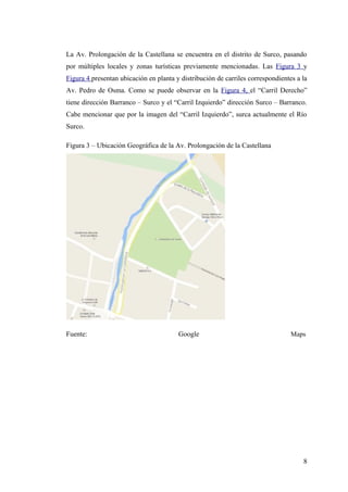 La Av. Prolongación de la Castellana se encuentra en el distrito de Surco, pasando
por múltiples locales y zonas turísticas previamente mencionadas. Las Figura 3 y
Figura 4 presentan ubicación en planta y distribución de carriles correspondientes a la
Av. Pedro de Osma. Como se puede observar en la Figura 4, el “Carril Derecho”
tiene dirección Barranco – Surco y el “Carril Izquierdo” dirección Surco – Barranco.
Cabe mencionar que por la imagen del “Carril Izquierdo”, surca actualmente el Río
Surco.
Figura 3 – Ubicación Geográfica de la Av. Prolongación de la Castellana
Fuente: Google Maps
8
 