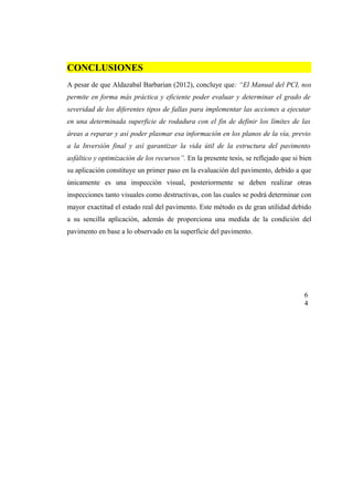 CONCLUSIONES
A pesar de que Aldazabal Barbarian (2012), concluye que: “El Manual del PCI, nos
permite en forma más práctica y eficiente poder evaluar y determinar el grado de
severidad de los diferentes tipos de fallas para implementar las acciones a ejecutar
en una determinada superficie de rodadura con el fin de definir los límites de las
áreas a reparar y así poder plasmar esa información en los planos de la vía, previo
a la Inversión final y así garantizar la vida útil de la estructura del pavimento
asfáltico y optimización de los recursos”. En la presente tesis, se reflejado que si bien
su aplicación constituye un primer paso en la evaluación del pavimento, debido a que
únicamente es una inspección visual, posteriormente se deben realizar otras
inspecciones tanto visuales como destructivas, con las cuales se podrá determinar con
mayor exactitud el estado real del pavimento. Este método es de gran utilidad debido
a su sencilla aplicación, además de proporciona una medida de la condición del
pavimento en base a lo observado en la superficie del pavimento.
6
4
 