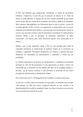 El PCI está diseñado para inspeccionar visualmente el estado de pavimentos
asfalticos e hidráulicos. Es por ello que al momento de analizar la Av. Pedro de
Osma, no pudo aplicarse el método por ser una avenida construida de pavimento
mixto. Es por ello que a pesar de ser el método más eficaz y rápido en la actualidad,
debe conocerse adecuadamente sus limitaciones para no caer en errores. A pesar de
no haber aplicado el PCI, en base a la experiencia, se puede inferir que la sección
izquierda está totalmente deterioradas y sería necesaria una reconstrucción total de la
sección. Las secciones central y derecha únicamente necesitarían un mantenimiento
rutinario, debido a que no presentan un porcentaje significativo de fallas
estructurales. Las razones para estas inferencias pueden verse justificadas en el
Anexo I.
Debido a que es una inspección visual, el PCI no está diseñado para medir la
capacidad estructural, ni proporcionar la medición directa de la resistencia de
rodadura o rugosidad. Únicamente proporciona una objetiva y racional base para
determinar las necesidades de mantenimiento y reparación y cuáles son las
prioridades.
La elección adecuada de las técnicas de mantenimiento y rehabilitación permitirán
prolongar la vida útil del pavimento, lo cual representara un ahorro a futuro. Se
recomienda que el desarrollo de este método, por parte de las entidades públicas y
privadas, sea de manera continua, lo que permitirá el desarrollo de una mejor
estrategia de mantenimiento y rehabilitación urbana.
De lo observado en la Av. Prolongación de la Castellana, se puede concluir que:
La sección se califica como un pavimento en mal estado y es probable que no tenga
vida residual, La falla que mayor incidencia presentó en esta sección es la
denominada piel de cocodrilo causada por fatiga. Las obras a ejecutar en esta sección
son la reconstrucción total de la sección.
6
5
 