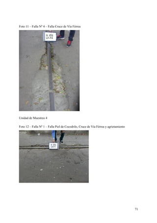 Foto 11 – Falla Nº 4 – Falla Cruce de Vía Férrea
Unidad de Muestreo 4
Foto 12 – Falla Nº 1 – Falla Piel de Cocodrilo, Cruce de Vía Férrea y agrietamiento
71
 