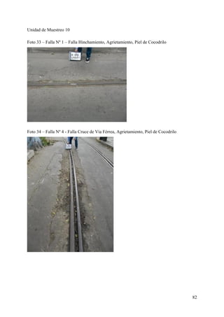 Unidad de Muestreo 10
Foto 33 – Falla Nº 1 – Falla Hinchamiento, Agrietamiento, Piel de Cocodrilo
Foto 34 – Falla Nº 4 - Falla Cruce de Vía Férrea, Agrietamiento, Piel de Cocodrilo
82
 