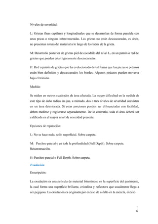 Niveles de severidad:
L: Grietas finas capilares y longitudinales que se desarrollan de forma paralela con
unas pocas o ninguna interconectadas. Las grietas no están descascaradas, es decir,
no presentan rotura del material a lo largo de los lados de la grieta.
M: Desarrollo posterior de grietas piel de cocodrilo del nivel L, en un patrón o red de
grietas que pueden estar ligeramente descascaradas.
H: Red o patrón de grietas que ha evolucionado de tal forma que las piezas o pedazos
están bien definidos y descascarados los bordes. Algunos pedazos pueden moverse
bajo el tránsito.
Medida:
Se miden en metros cuadrados de área afectada. La mayor dificultad en la medida de
este tipo de daño radica en que, a menudo, dos o tres niveles de severidad coexisten
en un área deteriorada. Si estas porciones pueden ser diferenciadas con facilidad,
deben medirse y registrarse separadamente. De lo contrario, toda el área deberá ser
calificada en el mayor nivel de severidad presente.
Opciones de reparación:
L: No se hace nada, sello superficial. Sobre carpeta.
M: Parcheo parcial o en toda la profundidad (Full Depth). Sobre carpeta.
Reconstrucción.
H: Parcheo parcial o Full Depth. Sobre carpeta.
Exudación
Descripción:
La exudación es una película de material bituminoso en la superficie del pavimento,
la cual forma una superficie brillante, cristalina y reflectora que usualmente llega a
ser pegajosa. La exudación es originada por exceso de asfalto en la mezcla, exceso
1
6
 