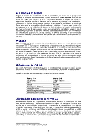El e-learning en España
                                                                          1
Según el informe "El estado del arte de la formación" , en contra de lo que pudiera
creerse, la inversión en formación en España ascendió a 2.095 millones de euros en
2008, un 2,24% más respecto al 2007. Según este estudio, el modelo de formación
vigente en España aprovecha la crisis para reajustar algunas de sus deficiencias,
mostrando un cambio de paradigma, pasando de la cultura de las horas y la asistencia
física a un aula a un modelo más alineado con objetivos. Es decir, esta contención
presupuestaria se ha reflejado, más que en la desinversión en formación, en la apuesta
por nuevas formas de aprendizaje, en las que componente tecnológico juega un papel
destacado y cuyo coste es bastante inferior a los métodos tradicionales. De acuerdo con
las cifras hechas públicas por Adecco Training, en 2008 el e-learning ha experimentado
un aumento del 30% con respecto al año pasado y la demanda del coaching ha crecido
un 15%.

Web 2.0
El termino Web 2.0 está comúnmente asociado con un fenómeno social, basado en la
interacción que se logra a partir de diferentes aplicaciones web, que facilitan el compartir
información, la interoperabilidad, el diseño centrado en el usuario y la colaboración en la
World Wide Web. Ejemplos de la Web 2.0 son las comunidades web, los servicios web,
las aplicaciones Web, los servicios de red social, los servicios de alojamiento de videos,
las wikis, blogs, mashups y folcsonomías. Un sitio Web 2.0 permite a sus usuarios
interactuar con otros usuarios o cambiar contenido del sitio web, en contraste a sitios
web no-interactivos donde los usuarios se limitan a la visualización pasiva de información
que se les proporciona.


Relación con la Web 1.0
La web 1.0 principalmente trata lo que es el estado estético, es decir los datos que se
encuentran en ésta no pueden cambiar, se encuentran fijos, no varían, no se actualizan.

La Web 2.0 puede ser comparada con la Web 1.0 de esta manera:


                     Web 1.0                                        Web 2.0
                     DoubleClick                                    Google AdSense
                     Ofoto                                          Flickr
                     Terratv                                        Youtube
                     Enciclopedia Británica                         Wikipedia
                     webs personales                                blogging
                     sistema de gestión de contenidos               wiki
                     directorios (taxonomía)                        etiquetas (folcsonomía)


Aplicaciones Educativas de la Web 2.0
Anteriormente internet era propiamente unidireccional, es decir, la información era más
bien de corte informativo y no permitía la interacción directa con y entre los usuarios. Hoy
en día, se ha convertido en bidireccional y nos permite la interacción de todo tipo de
contenido, sean estos videos, imágenes, textos e inclusive almacenamiento y edición de
archivos online y en tiempo real. Estas herramientas permiten la integración de un tejido
social, es decir, una red de personas que pueden interactuar a través de los espacios
que se han generado en internet, tales como blogs, google groups, twitter, facebook,
wikipedia y un sinfín de útiles aplicaciones que permiten la interrelación de información.




1 http://www.elogos.es/UserFiles/02b_Estado_del_Arte_2007.pdf




                                                                3
 