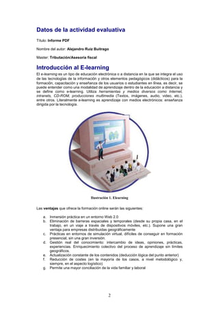 Datos de la actividad evaluativa
Título: Informe PDF

Nombre del autor: Alejandro Ruiz Buitrago

Master: Tributación/Asesoría fiscal

Introducción al E-learning
El e-learning es un tipo de educación electrónica o a distancia en la que se integra el uso
de las tecnologías de la información y otros elementos pedagógicos (didácticos) para la
formación, capacitación y enseñanza de los usuarios o estudiantes en línea, es decir, se
puede entender como una modalidad de aprendizaje dentro de la educación a distancia y
se define como e-learning. Utiliza herramientas y medios diversos como Internet,
intranets, CD-ROM, producciones multimedia (Textos, imágenes, audio, video, etc.),
entre otros. Literalmente e-learning es aprendizaje con medios electrónicos: enseñanza
dirigida por la tecnología.




                                 Ilustración 1. Elearning

Las ventajas que ofrece la formación online serán las siguientes:

    a. Inmersión práctica en un entorno Web 2.0
    b. Eliminación de barreras espaciales y temporales (desde su propia casa, en el
       trabajo, en un viaje a través de dispositivos móviles, etc.). Supone una gran
       ventaja para empresas distribuidas geográficamente
    c. Prácticas en entornos de simulación virtual, difíciles de conseguir en formación
       presencial, sin una gran inversión.
    d. Gestión real del conocimiento: intercambio de ideas, opiniones, prácticas,
       experiencias. Enriquecimiento colectivo del proceso de aprendizaje sin límites
       geográficos.
    e. Actualización constante de los contenidos (deducción lógica del punto anterior)
    f. Reducción de costes (en la mayoría de los casos, a nivel metodológico y,
       siempre, en el aspecto logístico)
    g. Permite una mayor conciliación de la vida familiar y laboral




                                            2
 