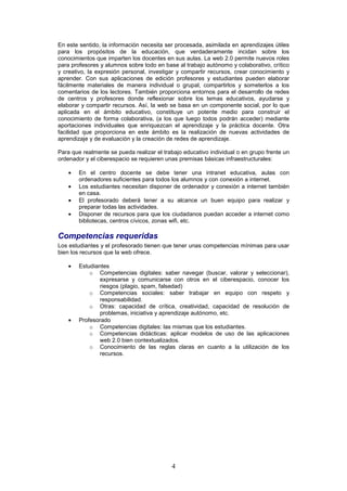 En este sentido, la información necesita ser procesada, asimilada en aprendizajes útiles
para los propósitos de la educación, que verdaderamente incidan sobre los
conocimientos que imparten los docentes en sus aulas. La web 2.0 permite nuevos roles
para profesores y alumnos sobre todo en base al trabajo autónomo y colaborativo, crítico
y creativo, la expresión personal, investigar y compartir recursos, crear conocimiento y
aprender. Con sus aplicaciones de edición profesores y estudiantes pueden elaborar
fácilmente materiales de manera individual o grupal, compartirlos y someterlos a los
comentarios de los lectores. También proporciona entornos para el desarrollo de redes
de centros y profesores donde reflexionar sobre los temas educativos, ayudarse y
elaborar y compartir recursos. Así, la web se basa en un componente social, por lo que
aplicada en el ámbito educativo, constituye un potente medio para construir el
conocimiento de forma colaborativa, (a los que luego todos podrán acceder) mediante
aportaciones individuales que enriquezcan el aprendizaje y la práctica docente. Otra
facilidad que proporciona en este ámbito es la realización de nuevas actividades de
aprendizaje y de evaluación y la creación de redes de aprendizaje.

Para que realmente se pueda realizar el trabajo educativo individual o en grupo frente un
ordenador y el ciberespacio se requieren unas premisas básicas infraestructurales:

    •   En el centro docente se debe tener una intranet educativa, aulas con
        ordenadores suficientes para todos los alumnos y con conexión a internet.
    •   Los estudiantes necesitan disponer de ordenador y conexión a internet también
        en casa.
    •   El profesorado deberá tener a su alcance un buen equipo para realizar y
        preparar todas las actividades.
    •   Disponer de recursos para que los ciudadanos puedan acceder a internet como
        bibliotecas, centros cívicos, zonas wifi, etc.

Competencias requeridas
Los estudiantes y el profesorado tienen que tener unas competencias mínimas para usar
bien los recursos que la web ofrece.

    •   Estudiantes
            o Competencias digitales: saber navegar (buscar, valorar y seleccionar),
                expresarse y comunicarse con otros en el ciberespacio, conocer los
                riesgos (plagio, spam, falsedad)
            o Competencias sociales: saber trabajar en equipo con respeto y
                responsabilidad.
            o Otras: capacidad de crítica, creatividad, capacidad de resolución de
                problemas, iniciativa y aprendizaje autónomo, etc.
    •   Profesorado
            o Competencias digitales: las mismas que los estudiantes.
            o Competencias didácticas: aplicar modelos de uso de las aplicaciones
                web 2.0 bien contextualizados.
            o Conocimiento de las reglas claras en cuanto a la utilización de los
                recursos.




                                           4
 