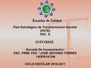 Plan Estratégico de Transformación Escolar (PETE) PEC  X INFORME   Escuela De Incorporación: ESC. PRIM. FED. “JOSÉ ANTONIO TORRES 14DPR1472W CICLO ESCOLAR 2010-2011 
