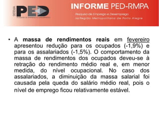 • A massa de rendimentos reais em fevereiro
  apresentou redução para os ocupados (-1,9%) e
  para os assalariados (-1,5%). O comportamento da
  massa de rendimentos dos ocupados deveu-se à
  retração do rendimento médio real e, em menor
  medida, do nível ocupacional. No caso dos
  assalariados, a diminuição da massa salarial foi
  causada pela queda do salário médio real, pois o
  nível de emprego ficou relativamente estável.
 