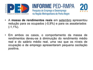 • A massa de rendimentos reais em setembro apresentou 
redução para os ocupados (-0,9%) e para os assalariados 
(-1,1%). 
• Em ambos os casos, o comportamento da massa de 
rendimentos deveu-se à diminuição do rendimento médio 
real e do salário médio real, uma vez que os níveis de 
ocupação e de emprego apresentaram pequena oscilação 
positiva. 
 