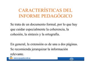 CARACTERÍSTICAS DEL
     INFORME PEDAGÓGICO
Se trata de un documento formal, por lo que hay
que cuidar especialmente la coherencia, la
cohesión, la sintaxis y la ortografía.

En general, la extensión es de una a dos páginas.
Se recomienda jerarquizar la información
relevante.
 