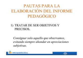 PAUTAS PARA LA
ELABORACIÓN DEL INFORME
      PEDAGÓGICO

1) TRATAR DE SER OBJETIVOS Y
   PRECISOS.

 Consignar solo aquello que observamos,
 evitando siempre ahondar en apreciaciones
 subjetivas.
 