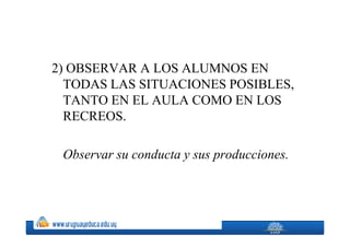 2) OBSERVAR A LOS ALUMNOS EN
  TODAS LAS SITUACIONES POSIBLES,
  TANTO EN EL AULA COMO EN LOS
  RECREOS.

 Observar su conducta y sus producciones.
 