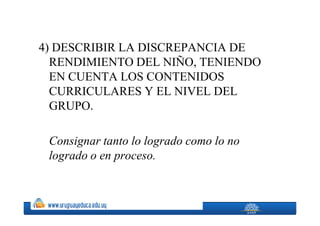 4) DESCRIBIR LA DISCREPANCIA DE
  RENDIMIENTO DEL NIÑO, TENIENDO
  EN CUENTA LOS CONTENIDOS
  CURRICULARES Y EL NIVEL DEL
  GRUPO.

 Consignar tanto lo logrado como lo no
 logrado o en proceso.
 