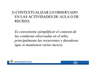5) CONTEXTUALIZAR LO OBSERVADO
  EN LAS ACTIVIDADES DE AULA O DE
  RECREO.

 Es conveniente ejemplificar el contexto de
 las conductas observadas en el niño,
 principalmente las recurrentes y duraderas
 (que se mantienen varios meses).
 