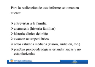 Para la realización de este informe se toman en
cuenta:

  entrevistas a la familia
  anamnesis (historia familiar)
  historia clínica del niño
  examen neuropediátrico
  otros estudios médicos (visión, audición, etc.)
  pruebas psicopedagógicas estandarizadas y no
  estandarizadas
 