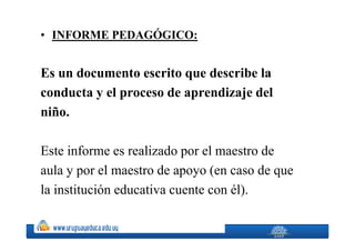 • I FORME PEDAGÓGICO:


Es un documento escrito que describe la
conducta y el proceso de aprendizaje del
niño.

Este informe es realizado por el maestro de
aula y por el maestro de apoyo (en caso de que
la institución educativa cuente con él).
 