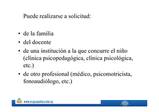 Puede realizarse a solicitud:

• de la familia
• del docente
• de una institución a la que concurre el niño
  (clínica psicopedagógica, clínica psicológica,
  etc.)
• de otro profesional (médico, psicomotricista,
  fonoaudiólogo, etc.)
 