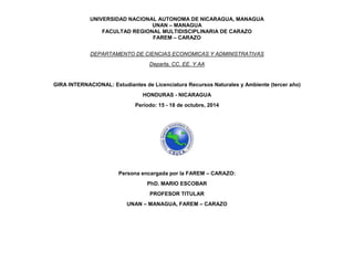 UNIVERSIDAD NACIONAL AUTONOMA DE NICARAGUA, MANAGUA 
UNAN – MANAGUA 
FACULTAD REGIONAL MULTIDISCIPLINARIA DE CARAZO 
FAREM – CARAZO 
DEPARTAMENTO DE CIENCIAS ECONOMICAS Y ADMINISTRATIVAS 
Departa. CC. EE. Y AA 
GIRA INTERNACIONAL: Estudiantes de Licenciatura Recursos Naturales y Ambiente (tercer año) 
HONDURAS - NICARAGUA 
Período: 15 - 18 de octubre, 2014 
Persona encargada por la FAREM – CARAZO: 
PhD. MARIO ESCOBAR 
PROFESOR TITULAR 
UNAN – MANAGUA, FAREM – CARAZO 
 