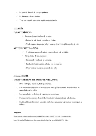 - Le gusta la libertad de escoger opciones.
- Es obediente, sin ser sumiso.
- Tiene una elevada autoestima y disfruta aprendiendo.
2. EL GUÍA
CARACTERÍSTICAS:
• Preparación espiritual que le permita:
- Renunciar a la tiranía y confiar en el niño.
- Ver la pureza, riqueza del niño y ponerse al servicio del desarrollo de éste.
ACTITUD FRENTE AL NIÑO:
• El guía es prudente, silencioso y pasivo frente a la actividad.
• Sirve al niño de tres maneras:
- Preparando y cuidando el ambiente.
- Facilitando la interacción del niño con el material.
- Observando el trabajo y desarrollo del niño.
3. EL AMBIENTE
CARACTERÍSTICAS DEL AMBIENTEPREPARADO:
- Debe ser limpio, ordenado, bello y armónico.
- Los materiales deben estar al alcance de los niños y son diseñados para satisfacer las
necesidades de los niños.
- Los aprendizajes se derivan de experiencias sensoriales.
- Promueve el movimiento, la actividad constante, la independencia y la libertad.
- Facilita el desarrollo motor, sensorial, intelectual, emocional y prepara el camino para la
cultura.
Biografía
https://previa.uclm.es/profesorado/javi-kiko/iMARIA%20MONTESSORI.%20POWER%
http://r4---sn-hp57knlr.googlevideo.com/videoplayback?id=o-AHX05pJWhW_1Qcw
 