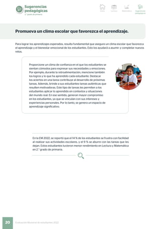 20 Evaluación Muestral de estudiantes 2022
Sugerencias
pedagógicas
2.° grado de primaria
Lectura Matemática Sugerencias
pedagógicas
Inicio
Promueva un clima escolar que favorezca el aprendizaje.
Para lograr los aprendizajes esperados, resulta fundamental que asegure un clima escolar que favorezca
el aprendizaje y el bienestar emocional de los estudiantes. Esto los ayudará a asumir y completar nuevos
retos.
Proporcione un clima de confianza en el que los estudiantes se
sientan cómodos para expresar sus necesidades y emociones.
Por ejemplo, durante la retroalimentación, mencione también
los logros y lo que ha aprendido cada estudiante. Destacar
los aciertos en una tarea contribuye al desarrollo de próximas
tareas. Además, brinde a sus estudiantes tareas auténticas que
resulten motivadoras. Este tipo de tareas les permiten a los
estudiantes aplicar lo aprendido en contextos y situaciones
del mundo real. En ese sentido, generan mayor compromiso
en los estudiantes, ya que se vinculan con sus intereses y
experiencias personales. Por lo tanto, se genera un espacio de
aprendizaje significativo.
En la EM 2022, se reportó que el 14 % de los estudiantes se frustra con facilidad
al realizar sus actividades escolares, y el 9 % se aburre con las tareas que les
dejan. Estos estudiantes tuvieron menor rendimiento en Lectura y Matemática
en 2.° grado de primaria.
 