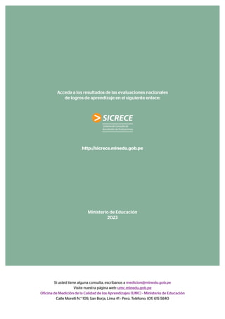 Acceda a los resultados de las evaluaciones nacionales
de logros de aprendizaje en el siguiente enlace:
http://sicrece.minedu.gob.pe
Ministerio de Educación
2023
Si usted tiene alguna consulta, escríbanos a medicion@minedu.gob.pe
Visite nuestra página web: umc.minedu.gob.pe
Oficina de Medición de la Calidad de los Aprendizajes (UMC) - Ministerio de Educación
Calle Morelli N.° 109, San Borja, Lima 41 - Perú. Teléfono: (01) 615 5840
 