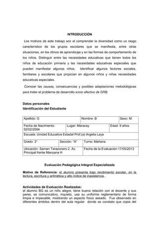 INTRODUCCIÓN
Los motivos de este trabajo son el comprender la diversidad como un rasgo
característico de los grupos escolares que se manifiesta, entre otras
situaciones, en los ritmos de aprendizaje y en las formas de comportamiento de
los niños. Distinguir entre las necesidades educativas que tienen todos los
niños de educación primaria y las necesidades educativas especiales que
pueden manifestar algunos niños. Identificar algunos factores sociales,
familiares y escolares que propician en algunos niños y niñas necesidades
educativas especiales.
Conocer las causas, consecuencias y posibles adaptaciones metodológicas
para tratar el problema de desarrollo socio afectivo de GRB.
Datos personales
Identificación del Estudiante
Apellido: G Nombre: B Sexo: M:
Fecha de Nacimiento:
02/02/2004
Lugar: Maracay Edad: 9 años
Escuela: Unidad Educativa Estadal Prof.(a) Argelia Laya
Grado: 3° Sección: “A” Turno: Mañana
Ubicación: Saman Tarazonero 2 Av.
Principal frente Manzana H
Fecha de la Evaluación:17/05/2013
Evaluación Pedagógica Integral Especializada
Motivo de Referencia: el alumno presenta bajo rendimiento escolar, en la
lectura, escritura y aritmética y alto índice de inasistencia..
Actividades de Evaluación Realizadas:
el alumno BG es un niño alegre, tiene buena relación con el docente y sus
pares, es comunicativo, inquieto, usa su uniforme reglamentario de forma
limpia e impecable, mostrando un aspecto físico aseado. Fue observado en
diferentes ámbitos dentro del aula regular donde se constato que copia del
 