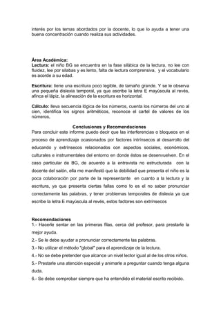 interés por los temas abordados por la docente, lo que lo ayuda a tener una
buena concentración cuando realiza sus actividades.
Área Académica:
Lectura: el niño BG se encuentra en la fase silábica de la lectura, no lee con
fluidez, lee por silabas y es lento, falta de lectura comprensiva, y el vocabulario
es acorde a su edad.
Escritura: tiene una escritura poco legible, de tamaño grande. Y se le observa
una pequeña dislexia temporal, ya que escribe la letra E mayúscula al revés,
afinca el lápiz, la alineación de la escritura es horizontal.
Cálculo: lleva secuencia lógica de los números, cuenta los números del uno al
cien, identifica los signos aritméticos, reconoce el cartel de valores de los
números,
Conclusiones y Recomendaciones
Para concluir este informe puedo decir que las interferencias o bloqueos en el
proceso de aprendizaje ocasionados por factores intrínsecos al desarrollo del
educando y extrínsecos relacionados con aspectos sociales, económicos,
culturales e instrumentales del entorno en donde éstos se desenvuelven. En el
caso particular de BG, de acuerdo a la entrevista no estructurada con la
docente del salón, ella me manifestó que la debilidad que presenta el niño es la
poca colaboración por parte de la representante en cuanto a la lectura y la
escritura, ya que presenta ciertas fallas como lo es el no saber pronunciar
correctamente las palabras, y tener problemas temporales de dislexia ya que
escribe la letra E mayúscula al revés, estos factores son extrínsecos
Recomendaciones
1.- Hacerle sentar en las primeras filas, cerca del profesor, para prestarle la
mejor ayuda.
2.- Se le debe ayudar a pronunciar correctamente las palabras.
3.- No utilizar el método "global" para el aprendizaje de la lectura.
4.- No se debe pretender que alcance un nivel lector igual al de los otros niños.
5.- Prestarle una atención especial y animarle a preguntar cuando tenga alguna
duda.
6.- Se debe comprobar siempre que ha entendido el material escrito recibido.
 
