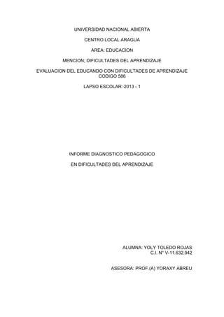 UNIVERSIDAD NACIONAL ABIERTA
CENTRO LOCAL ARAGUA
AREA: EDUCACION
MENCION; DIFICULTADES DEL APRENDIZAJE
EVALUACION DEL EDUCANDO CON DIFICULTADES DE APRENDIZAJE
CODIGO 586
LAPSO ESCOLAR: 2013 - 1
INFORME DIAGNOSTICO PEDAGOGICO
EN DIFICULTADES DEL APRENDIZAJE
ALUMNA: YOLY TOLEDO ROJAS
C.I. N° V-11.632.942
ASESORA: PROF.(A) YORAXY ABREU
 