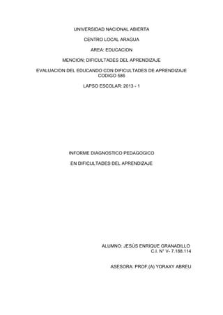 UNIVERSIDAD NACIONAL ABIERTA
CENTRO LOCAL ARAGUA
AREA: EDUCACION
MENCION; DIFICULTADES DEL APRENDIZAJE
EVALUACION DEL EDUCANDO CON DIFICULTADES DE APRENDIZAJE
CODIGO 586
LAPSO ESCOLAR: 2013 - 1
INFORME DIAGNOSTICO PEDAGOGICO
EN DIFICULTADES DEL APRENDIZAJE
ALUMNO: JESÚS ENRIQUE GRANADILLO
C.I. N° V- 7.188.114
ASESORA: PROF.(A) YORAXY ABREU
 