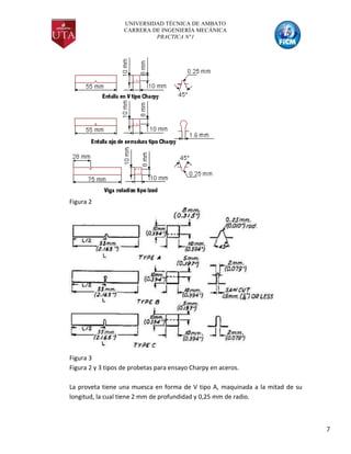 UNIVERSIDAD TÉCNICA DE AMBATO
CARRERA DE INGENIERÍA MECÁNICA
PRACTICA N°1
7
Figura 2
Figura 3
Figura 2 y 3 tipos de probetas para ensayo Charpy en aceros.
La proveta tiene una muesca en forma de V tipo A, maquinada a la mitad de su
longitud, la cual tiene 2 mm de profundidad y 0,25 mm de radio.
 