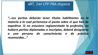 ART. 244 CPP PBA dispone
“…Los peritos deberán tener títulos habilitantes en la
materia a la cual pertenezca el punto sobre el que han de
expedirse. Si no estuviera reglamentada la profesión, no
hubiere peritos diplomados o inscriptos, deberá designarse
a una persona de conocimiento o de práctica
reconocidas…”
5
 
