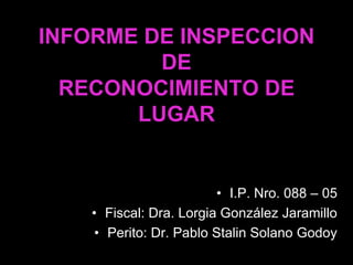 INFORME DE INSPECCION
         DE
  RECONOCIMIENTO DE
       LUGAR


                         • I.P. Nro. 088 – 05
    • Fiscal: Dra. Lorgia González Jaramillo
     • Perito: Dr. Pablo Stalin Solano Godoy
 