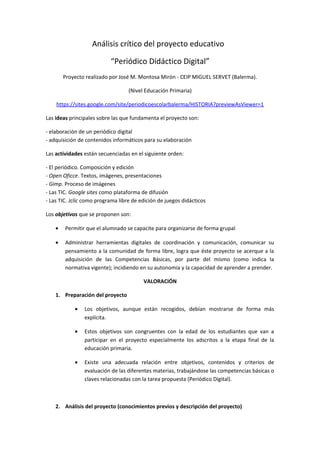 Análisis crítico del proyecto educativo
“Periódico Didáctico Digital”
Proyecto realizado por José M. Montosa Mirón - CEIP MIGUEL SERVET (Balerma).
(Nivel Educación Primaria)
https://sites.google.com/site/periodicoescolarbalerma/HISTORIA?previewAsViewer=1
Las ideas principales sobre las que fundamenta el proyecto son:
- elaboración de un periódico digital
- adquisición de contenidos informáticos para su elaboración
Las actividades están secuenciadas en el siguiente orden:
- El periódico. Composición y edición
- Open Oficce. Textos, imágenes, presentaciones
- Gimp. Proceso de imágenes
- Las TIC. Google sites como plataforma de difusión
- Las TIC. Jclic como programa libre de edición de juegos didácticos
Los objetivos que se proponen son:
• Permitir que el alumnado se capacite para organizarse de forma grupal
• Administrar herramientas digitales de coordinación y comunicación, comunicar su
pensamiento a la comunidad de forma libre, logra que éste proyecto se acerque a la
adquisición de las Competencias Básicas, por parte del mismo (como indica la
normativa vigente); incidiendo en su autonomía y la capacidad de aprender a prender.
VALORACIÓN
1. Preparación del proyecto
• Los objetivos, aunque están recogidos, debían mostrarse de forma más
explícita.
• Estos objetivos son congruentes con la edad de los estudiantes que van a
participar en el proyecto especialmente los adscritos a la etapa final de la
educación primaria.
• Existe una adecuada relación entre objetivos, contenidos y criterios de
evaluación de las diferentes materias, trabajándose las competencias básicas o
claves relacionadas con la tarea propuesta (Periódico Digital).
2. Análisis del proyecto (conocimientos previos y descripción del proyecto)
 