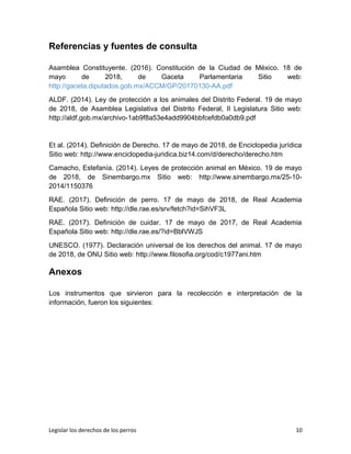 Referencias y fuentes de consulta
Asamblea Constituyente. (2016). Constitución de la Ciudad de México. 18 de
mayo de 2018, de Gaceta Parlamentaria Sitio web:
http://gaceta.diputados.gob.mx/ACCM/GP/20170130-AA.pdf
ALDF. (2014). Ley de protección a los animales del Distrito Federal. 19 de mayo
de 2018, de Asamblea Legislativa del Distrito Federal, II Legislatura Sitio web:
http://aldf.gob.mx/archivo-1ab9f8a53e4add9904bbfcefdb0a0db9.pdf
Et al. (2014). Definición de Derecho. 17 de mayo de 2018, de Enciclopedia jurídica
Sitio web: http://www.enciclopedia-juridica.biz14.com/d/derecho/derecho.htm
Camacho, Estefanía. (2014). Leyes de protección animal en México. 19 de mayo
de 2018, de Sinembargo.mx Sitio web: http://www.sinembargo.mx/25-10-
2014/1150376
RAE. (2017). Definición de perro. 17 de mayo de 2018, de Real Academia
Española Sitio web: http://dle.rae.es/srv/fetch?id=SihVF3L
RAE. (2017). Definición de cuidar. 17 de mayo de 2017, de Real Academia
Española Sitio web: http://dle.rae.es/?id=BblVWJS
UNESCO. (1977). Declaración universal de los derechos del animal. 17 de mayo
de 2018, de ONU Sitio web: http://www.filosofia.org/cod/c1977ani.htm
Anexos
Los instrumentos que sirvieron para la recolección e interpretación de la
información, fueron los siguientes:
Legislar los derechos de los perros 10
 