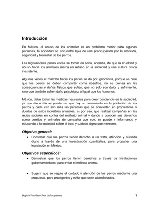 Introducción
En México, el abuso de los animales es un problema menor para algunas
personas, la sociedad se encuentra lejos de una preocupación por la atención,
seguridad y bienestar de los perros.
Las legislaciones pocas veces se toman en serio, además, de que la crueldad y
abuso hacia los animales marca un retraso en la sociedad y una cultura cívica
inexistente.
Algunas veces el maltrato hacia los perros se da por ignorancia, porque se cree
que los perros se deben comportar como nosotros, no se piensa en las
consecuencias y daños físicos que sufren, que no solo son dolor y sufrimiento,
sino que también sufren daño psicológico al igual que los humanos.
México, debe tomar las medidas necesarias para crear conciencia en la sociedad,
ya que día a día se puede ver que hay un crecimiento en la población de los
perros y cada vez son más las personas que se convierten en propietarios o
dueños de estos increíbles animales, es por eso, que realizar campañas en las
redes sociales en contra del maltrato animal y dando a conocer sus derechos
como perritos y animales de compañía que son, se puede ir informando y
educando a la sociedad sobre el trato y cuidado digno que merecen.
Objetivo general:
• Constatar que los perros tienen derecho a un trato, atención y cuidado
digno a través de una investigación cuantitativa, para proponer una
legislación en México.
Objetivos específicos:
• Demostrar que los perros tienen derechos a través de Instituciones
gubernamentales, para evitar el maltrato animal.
• Sugerir que se regule el cuidado y atención de los perros mediante una
propuesta, para protegerlos y evitar que sean abandonados.
Legislar los derechos de los perros 3
 