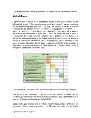 ¿Puede proponerse una ley que defienda el derecho de los animales en México?
Metodología
Lo primero, que se realizó fue el cronograma de actividades de la Unidad 2 y 3. En
referencia a unidad 2, (Investigación documental y de campo), hay que mencionar
las siguientes actividades: del 9 al 13 de mayo, se delimitó el tema y el plan de
investigación, del 14 al 20 de mayo, se abordó la investigación documental;
como: la selección y recopilación de información, así como el análisis y
abstracción de información. A partir del 21 al 27 de mayo, se llevó a cabo la
investigación de campo, como la realización de la bitácora de investigación, la
planeación, elaboración y aplicación de la entrevista. Posteriormente, se abordó la
unidad 3, (Gestión de información para la investigación), del 30 de mayo al 3 de
junio, se realizó el análisis de los datos recabados, el diseño de la encuesta, la
aplicación, y el análisis de resultados. Del 4 de junio al 12 de junio, se procede a la
integración y redacción del informe final.
La metodología y los medios para obtener los datos fue: documental y de campo.
Este proyecto de investigación, en su unidad de análisis, consideró en su
población, personas mayores de edad, la muestra fue de 15 personas tomadas al
azar, en el Bosque de Chapultepec de la CDMX.
Cabe señalar que, con respecto al contexto nacional, los sujetos de análisis de las
entrevistas, fueron personas entre 21 y 72 años de edad. En el ámbito
Legislar los derechos de los perros 4
 